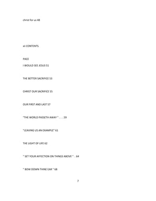 christ for us 48
xii CONTENTS.
PACE
I WOULD SEE JESUS 51
THE BETTER SACRIFICE 53
CHRIST OUR SACRIFICE 55
OUR FIRST AND LAST 57
"THE WORLD PASSETH AWAY " . . . .59
"LEAVING US AN EXAMPLE" 61
THE LIGHT OF LIFE 62
" SET YOUR AFFECTION ON THINGS ABOVE " . .64
" BOW DOWN THINE EAR " 68
7
 