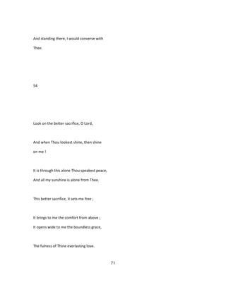 And standing there, I would converse with
Thee.
54
Look on the better sacrifice, O Lord,
And when Thou lookest shine, then shine
on me !
It is through this alone Thou speakest peace,
And all my sunshine is alone from Thee.
This better sacrifice, it sets me free ;
It brings to me the comfort from above ;
It opens wide to me the boundless grace,
The fulness of Thine everlasting love.
71
 