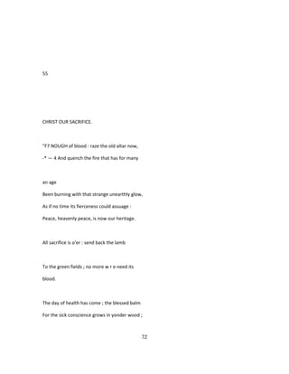 55
CHRIST OUR SACRIFICE.
"F7 NOUGH of blood : raze the old altar now,
-* — 4 And quench the fire that has for many
an age
Been burning with that strange unearthly glow,
As if no time its fierceness could assuage :
Peace, heavenly peace, is now our heritage.
All sacrifice is o'er : send back the lamb
To the green fields ; no more w r e need its
blood.
The day of health has come ; the blessed balm
For the sick conscience grows in yonder wood ;
72
 