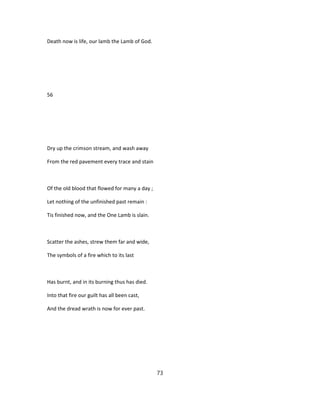 Death now is life, our lamb the Lamb of God.
56
Dry up the crimson stream, and wash away
From the red pavement every trace and stain
Of the old blood that flowed for many a day ;
Let nothing of the unfinished past remain :
Tis finished now, and the One Lamb is slain.
Scatter the ashes, strew them far and wide,
The symbols of a fire which to its last
Has burnt, and in its burning thus has died.
Into that fire our guilt has all been cast,
And the dread wrath is now for ever past.
73
 