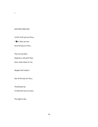 ;:
OUR FIRST AND LAST.
|3 EST of all rests art Thou ;
-*■ In Thee we rest :
Joy of all joys art Thou ;
Then are we blest.
Gladness is still with Thee,
Jesus, shine down on me,
Naught shall molest !
Star of the East art Thou ;
Thy blessed ray
Turneth the morn to noon,
The night to day.
74
 