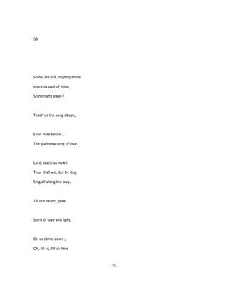 58
Shine, O Lord, brightly shine,
Into this soul of mine,
Shine night away !
Teach us the song above,
Even here below ;
The glad new song of love,
Lord, teach us now !
Thus shall we, day by day,
Sing all along the way,
Till our hearts glow.
Spirit of love and light,
On us come down ;
Oh, fill us, fill us here
75
 