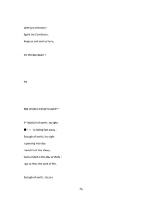 With joy unknown !
Spirit the Comforter,
Keep us and seal us here,
Till the day dawn !
59
THE WORLD PASSETH AWAY."
T^ NOUGH of earth ; its light
■* — ' Is fading fast away :
Enough of earth j its night
Is passing into day.
I would not live alway,
Soon ended is this day of strife ;
I go to Him, the Lord of life.
Enough of earth ; its jars
76
 