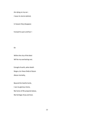 Are dying on my ear :
I leave its storms behind,
In heaven they disappear.
Farewell to pain and fear !
6o
Within the city of the blest
Will be my everlasting rest.
Enough of earth, when death
Reigns o'er these fields of doom
Above mortality,
Beyond the hateful tomb,
I see my glorious home,
My home of life prepared above,
My heritage of joy and love.
77
 