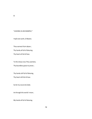 6i
"LEAVING US AN EXAMPLE."
•npO visit earth, O Master,
Thou earnest from above ;
Thy hands all full of blessing,
Thy heart all full of love.
To the sharp cross Thou wentest,
Thy boundless grace to prove ;
Thy hands still full of blessing,
Thy heart still full of love.
So let my course be daily
As through this world I move ;
My hands all full of blessing,
78
 