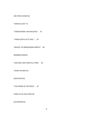 ONLY FOR A SEASON JO
"HEREIN IS LOVE" 73
"I KNOW WHOM I HAVE BELIEVED" . . .76
" PRAISE GOETH UP TO THEE " .... 78
"BEHOLD, THE BRIDEGROOM COMETH" . . 80
MORNING HYMN 81
"GOD SHALL WIPE AWAY ALL TEARS" . . .82
I GLORY IN CHRIST 84
DISCIPLESHIP 86
"THEY DRANK OF THAT ROCK" . . . 87
HYMN TO THE HOLY SPIRIT 89
OUR PRAYERS 93
8
 