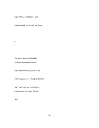 Light of the world, Thy love is all
I need to guide me through the gloom.
63
The way is dark ; on Thee I call,
A pilgrim passing to the tomb.
Light of the world, oh, speak to me,
In this rough scene of change and strife!
Say, " I will keep and comfort thee ;
I am the Way, the Truth, the Life."
i877.
80
 
