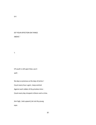 6 4
SET YOUR AFFECTION ON THINGS
ABOVE."
T
HY youth is still upon thee; use it
well :
No days so precious as the days of prime !
Count every hour a gem ; keep sentinel
Against each robber of thy priceless time :
Count every day misspent a failure and a crime.
Aim high ; look upward j let not thy young
eyes
81
 