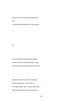 Let not the world's gay crowd seduce thine
eye,
Or draw thy footsteps from the narrow way ;
5
66
Let not that world's bewitching melodies
Enchain thine ear and lead thy heart astray,
Or into idle dreams thy deathless soul betray.
Heaven is above thee, with its open gate
And loving welcome ; enter, enter in :
The angels beckon thee ; why wilt thou wait ?
Why choose the woe, the peril, and the sin,
83
 