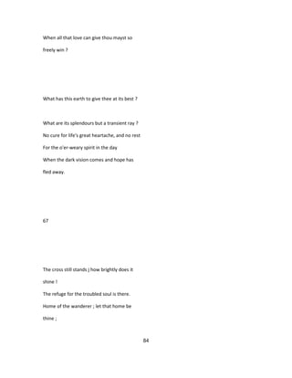 When all that love can give thou mayst so
freely win ?
What has this earth to give thee at its best ?
What are its splendours but a transient ray ?
No cure for life's great heartache, and no rest
For the o'er-weary spirit in the day
When the dark vision comes and hope has
fled away.
67
The cross still stands j how brightly does it
shine !
The refuge for the troubled soul is there.
Home of the wanderer ; let that home be
thine ;
84
 