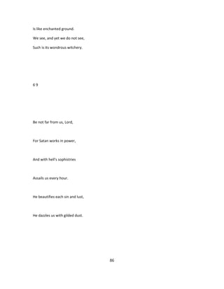 Is like enchanted ground.
We see, and yet we do not see,
Such is its wondrous witchery.
6 9
Be not far from us, Lord,
For Satan works in power,
And with hell's sophistries
Assails us every hour.
He beautifies each sin and lust,
He dazzles us with gilded dust.
86
 