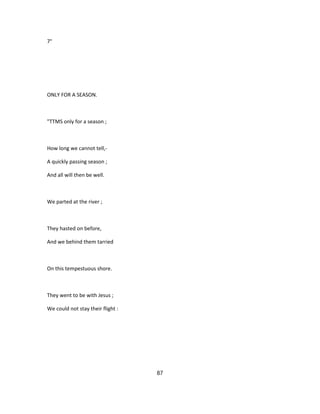 7°
ONLY FOR A SEASON.
"TTMS only for a season ;
How long we cannot tell,-
A quickly passing season ;
And all will then be well.
We parted at the river ;
They hasted on before,
And we behind them tarried
On this tempestuous shore.
They went to be with Jesus ;
We could not stay their flight :
87
 