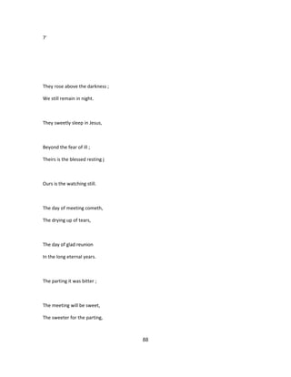 7'
They rose above the darkness ;
We still remain in night.
They sweetly sleep in Jesus,
Beyond the fear of ill ;
Theirs is the blessed resting j
Ours is the watching still.
The day of meeting cometh,
The drying up of tears,
The day of glad reunion
In the long eternal years.
The parting it was bitter ;
The meeting will be sweet,
The sweeter for the parting,
88
 