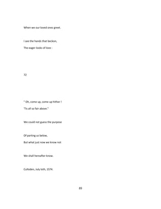 When we our loved ones greet.
I see the hands that beckon,
The eager looks of love :
72
" Oh, come up, come up hither !
'Tis all so fair above."
We could not guess the purpose
Of parting us below,
But what just now we know not
We shall hereafter know.
Culloden, July loth, 1S74.
89
 