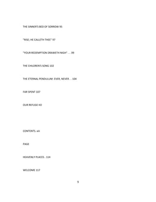 THE SINNER'S BED OF SORROW 95
"RISE; HE CALLETH THEE" 97
"YOUR REDEMPTION DRAWETH NIGH" . . .99
THE CHILDREN'S SONG 102
THE ETERNAL PENDULUM: EVER, NEVER . . 104
FAR SPENT 107
OUR REFUGE IIO
CONTENTS. xiii
PAGE
HEAVENLY PLACES . 114
WELCOME 117
9
 