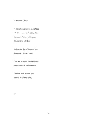 " HEREIN IS LOVE."
T N this the wondrous love of God
•*• Has been most brightly shown :
For us the Father, in His grace,
Has sent His only Son.
In love, the Son of His great love
For sinners He hath given,
That we on earth, the dead in sin,
Might have the life of heaven.
The Son of His eternal love
In love He sent to earth,
74
90
 