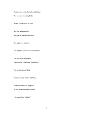 That we, the heirs of wrath, might have
The new and heavenly birth.
Herein is love above all love,
Not that we loved Him,
But that He loved us and sent
The captive to redeem.
And we have known and have believed
The love on us bestowed,
Love passing knowledge, love Divine,
The perfect love of God.
There is no fear in love like this ;
Darkness and dread are gone.
By this we answer every doubt :
" He spared not His Son."
91
 