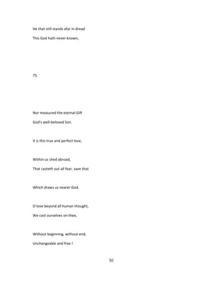 He that still stands afar in dread
This God hath never known,
75
Nor measured the eternal Gift
God's well-beloved Son.
It is this true and perfect love,
Within us shed abroad,
That casteth out all fear, save that
Which draws us nearer God.
O love beyond all human thought,
We cast ourselves on thee,
Without beginning, without end,
Unchangeable and free !
92
 