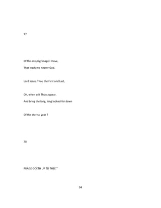 77
Of this my pilgrimage I move,
That leads me nearer God.
Lord Jesus, Thou the First and Last,
Oh, when wilt Thou appear,
And bring the long, long looked-for dawn
Of the eternal year ?
78
PRAISE GOETH UP TO THEE."
94
 
