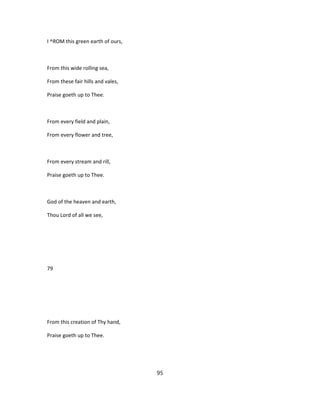 I ^ROM this green earth of ours,
From this wide rolling sea,
From these fair hills and vales,
Praise goeth up to Thee.
From every field and plain,
From every flower and tree,
From every stream and rill,
Praise goeth up to Thee.
God of the heaven and earth,
Thou Lord of all we see,
79
From this creation of Thy hand,
Praise goeth up to Thee.
95
 