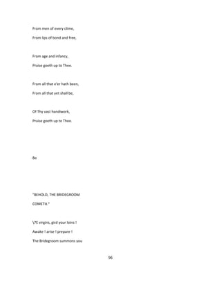 From men of every clime,
From lips of bond and free,
From age and infancy,
Praise goeth up to Thee.
From all that e'er hath been,
From all that yet shall be,
Of Thy vast handiwork,
Praise goeth up to Thee.
8o
"BEHOLD, THE BRIDEGROOM
COMETH."
7E virgins, gird your loins !
Awake ! arise ! prepare !
The Bridegroom summons you
96
 