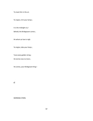 To meet Him in the air.
Ye virgins, trim your lamps ;
It is the midnight cry !
Behold, the Bridegroom comes ;
He whom ye love is nigh.
Ye virgins, take your harps ;
Tune every golden string :
He tarries now no more ;
He comes, your Bridegroom King !
g]
MORNING HYMN.
97
 