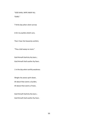 "GOD SHALL WIPE AWAY ALL
TEARS."
T N the day when silent sorrow
A On my eyelids sitteth sore,
Then I hear the heavenly comfort,
"Thou shalt weep no more."
God Himself shall dry thy tears ;
God Himself shall soothe thy fears.
1 In the day when earthly weakness
Weighs thy weary spirit down,
All about thee seems a burden,
All above thee seems a frown,
God Himself shall dry thy tears ;
God Himself shall soothe thy fears.
99
 