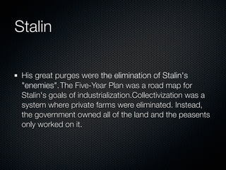 Stalin

 His great purges were the elimination of Stalin's
 "enemies". The Five-Year Plan was a road map for
 Stalin's goals of industrialization.Collectivization was a
 system where private farms were eliminated. Instead,
 the government owned all of the land and the peasents
 only worked on it.
 