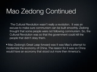 Mao Zedong Continued
   The Cultural Revolution wasn’t really a revolution. It was an
  excuse to make sure communism can be built smoothly. Zedong
  thought that some people were not following communism. So, the
  Cultural Revolution was so that the government could kill the
  people that didn’t obey them.

 Mao Zedong’s Great Leap forward was It was Mao's attempt to
modernize the economy of China. The reason for it was so China
would have an economy that stood out more then America's.
 