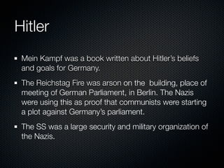 Hitler
 Mein Kampf was a book written about Hitler’s beliefs
 and goals for Germany.
 The Reichstag Fire was arson on the building, place of
 meeting of German Parliament, in Berlin. The Nazis
 were using this as proof that communists were starting
 a plot against Germany’s parliament.
 The SS was a large security and military organization of
 the Nazis.
 