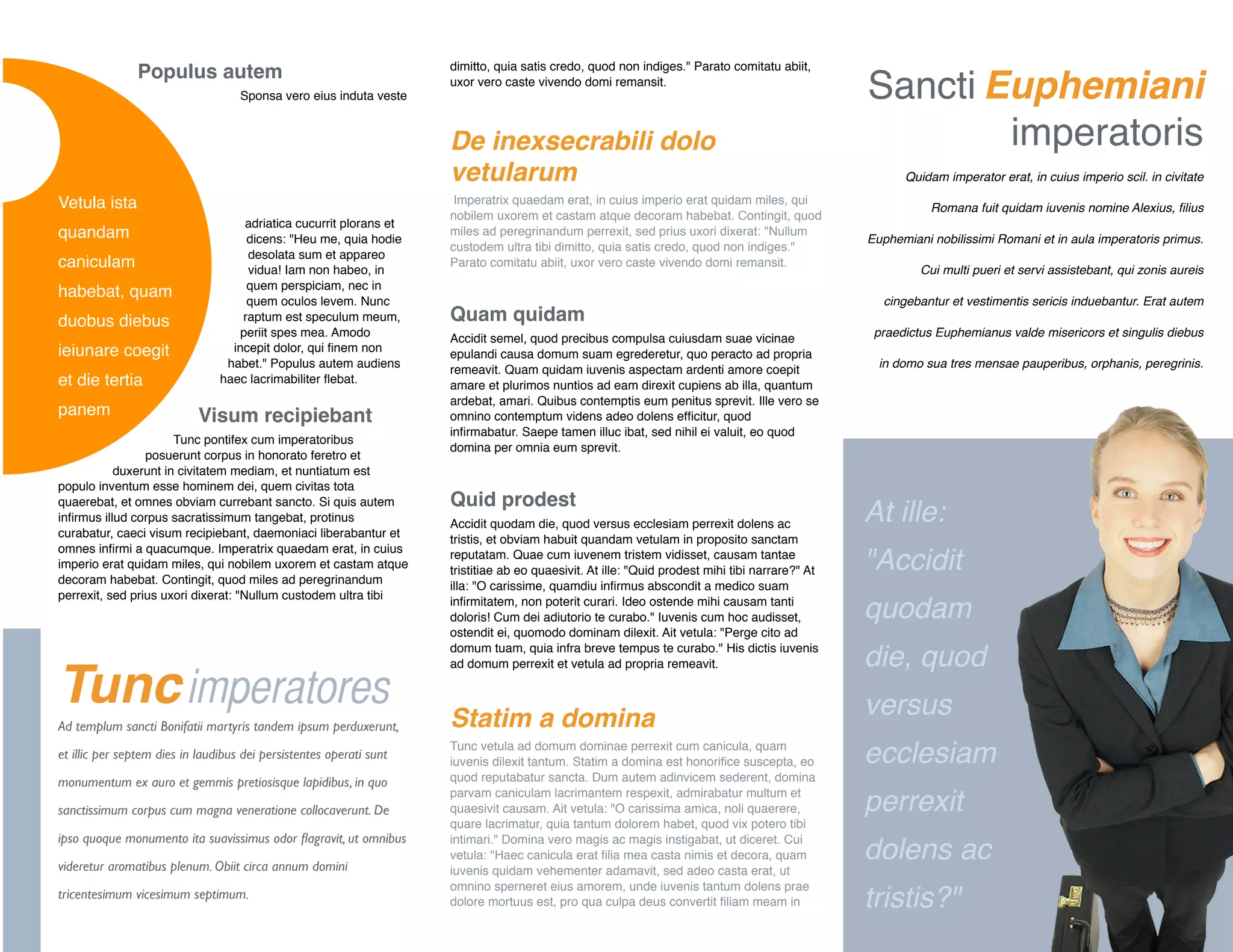 dimitto, quia satis credo, quod non indiges." Parato comitatu abiit,
               Populus autem
                                    Sponsa vero eius induta veste
                                                                     uxor vero caste vivendo domi remansit.
                                                                                                                                                 Sancti Euphemiani
                                                                     De inexsecrabili dolo                                                               imperatoris
                                                                     vetularum                                                                         Quidam imperator erat, in cuius imperio scil. in civitate

Vetula ista                                                           Imperatrix quaedam erat, in cuius imperio erat quidam miles, qui
                                                                                                                                                            Romana fuit quidam iuvenis nomine Alexius, ﬁlius
                                                                     nobilem uxorem et castam atque decoram habebat. Contingit, quod
                                    adriatica cucurrit plorans et
quandam                              dicens: "Heu me, quia hodie
                                                                     miles ad peregrinandum perrexit, sed prius uxori dixerat: "Nullum
                                                                                                                                                 Euphemiani nobilissimi Romani et in aula imperatoris primus.
                                                                     custodem ultra tibi dimitto, quia satis credo, quod non indiges."
                                     desolata sum et appareo
caniculam                            vidua! Iam non habeo, in
                                                                     Parato comitatu abiit, uxor vero caste vivendo domi remansit.
                                                                                                                                                          Cui multi pueri et servi assistebant, qui zonis aureis
                                     quem perspiciam, nec in
habebat, quam                        quem oculos levem. Nunc                                                                                       cingebantur et vestimentis sericis induebantur. Erat autem
duobus diebus                       raptum est speculum meum,        Quam quidam
                                   periit spes mea. Amodo                                                                                         praedictus Euphemianus valde misericors et singulis diebus
                                                                     Accidit semel, quod precibus compulsa cuiusdam suae vicinae
ieiunare coegit                   incepit dolor, qui ﬁnem non        epulandi causa domum suam egrederetur, quo peracto ad propria
                                 habet." Populus autem audiens                                                                                     in domo sua tres mensae pauperibus, orphanis, peregrinis.
                                                                     remeavit. Quam quidam iuvenis aspectam ardenti amore coepit
et die tertia                   haec lacrimabiliter ﬂebat.           amare et plurimos nuntios ad eam direxit cupiens ab illa, quantum
                                                                     ardebat, amari. Quibus contemptis eum penitus sprevit. Ille vero se
panem                       Visum recipiebant                        omnino contemptum videns adeo dolens efﬁcitur, quod
                                                                     inﬁrmabatur. Saepe tamen illuc ibat, sed nihil ei valuit, eo quod
                      Tunc pontifex cum imperatoribus
                                                                     domina per omnia eum sprevit.
                 posuerunt corpus in honorato feretro et
           duxerunt in civitatem mediam, et nuntiatum est
populo inventum esse hominem dei, quem civitas tota
quaerebat, et omnes obviam currebant sancto. Si quis autem           Quid prodest
inﬁrmus illud corpus sacratissimum tangebat, protinus                Accidit quodam die, quod versus ecclesiam perrexit dolens ac
                                                                                                                                                 At ille:
curabatur, caeci visum recipiebant, daemoniaci liberabantur et       tristis, et obviam habuit quandam vetulam in proposito sanctam
omnes inﬁrmi a quacumque. Imperatrix quaedam erat, in cuius
imperio erat quidam miles, qui nobilem uxorem et castam atque
decoram habebat. Contingit, quod miles ad peregrinandum
                                                                     reputatam. Quae cum iuvenem tristem vidisset, causam tantae
                                                                     tristitiae ab eo quaesivit. At ille: "Quid prodest mihi tibi narrare?" At   "Accidit
                                                                     illa: "O carissime, quamdiu inﬁrmus abscondit a medico suam
perrexit, sed prius uxori dixerat: "Nullum custodem ultra tibi       inﬁrmitatem, non poterit curari. Ideo ostende mihi causam tanti
                                                                     doloris! Cum dei adiutorio te curabo." Iuvenis cum hoc audisset,            quodam
                                                                     ostendit ei, quomodo dominam dilexit. Ait vetula: "Perge cito ad
                                                                     domum tuam, quia infra breve tempus te curabo." His dictis iuvenis
                                                                     ad domum perrexit et vetula ad propria remeavit.                            die, quod
Tunc imperatores                                                     Statim a domina                                                             versus
Ad templum sancti Bonifatii martyris tandem ipsum perduxerunt,

et illic per septem dies in laudibus dei persistentes operati sunt
                                                                     Tunc vetula ad domum dominae perrexit cum canicula, quam
                                                                     iuvenis dilexit tantum. Statim a domina est honoriﬁce suscepta, eo          ecclesiam
monumentum ex auro et gemmis pretiosisque lapidibus, in quo          quod reputabatur sancta. Dum autem adinvicem sederent, domina
                                                                     parvam caniculam lacrimantem respexit, admirabatur multum et
sanctissimum corpus cum magna veneratione collocaverunt. De          quaesivit causam. Ait vetula: "O carissima amica, noli quaerere,            perrexit
                                                                     quare lacrimatur, quia tantum dolorem habet, quod vix potero tibi
ipso quoque monumento ita suavissimus odor ﬂagravit, ut omnibus      intimari." Domina vero magis ac magis instigabat, ut diceret. Cui

videretur aromatibus plenum. Obiit circa annum domini
                                                                     vetula: "Haec canicula erat ﬁlia mea casta nimis et decora, quam            dolens ac
                                                                     iuvenis quidam vehementer adamavit, sed adeo casta erat, ut
                                                                     omnino sperneret eius amorem, unde iuvenis tantum dolens prae
tricentesimum vicesimum septimum.
                                                                     dolore mortuus est, pro qua culpa deus convertit ﬁliam meam in              tristis?"
 