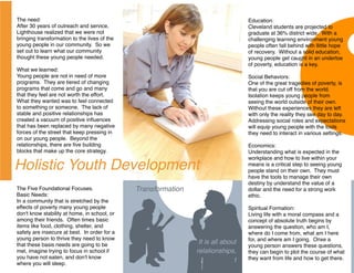 The need:                                                                         Education:
After 30 years of outreach and service,                                           Cleveland students are projected to
Lighthouse realized that we were not                                              graduate at 36% district wide. With a
bringing transformation to the lives of the                                       challenging learning environment young
young people in our community. So we                                              people often fall behind with llittle hope
set out to learn what our community                                               of recovery. Without a solid education,
thought these young people needed.                                                young people get caught in an undertoe
                                                                                  of poverty, education is a key.
What we learned:
Young people are not in need of more                                              Social Behaviors:
programs. They are tiered of changing                                             One of the great tragedies of poverty, is
programs that come and go and many                                                that you are cut off from the world.
that they feel are not worth the effort.                                          Isolation keeps young people from
What they wanted was to feel connected                                            seeing the world outside of their own.
to something or someone. The lack of                                              Without these experiences they are left
stable and positive relationships has                                             with only the reality they see day to day.
created a vacuum of positive inﬂuences                                            Addressing social roles and expectations
that has been replaced by many negative                                           will equip young people with the tools
forces of the street that keep pressing in                                        they need to interact in various settings.
on our young people. Beyond the
relationships, there are ﬁve building                                             Economics:
blocks that make up the core strategy.                                            Understanding what is expected in the
                                                                                  workplace and how to live within your
Holistic Youth Development                                                        means is a critical step to seeing young
                                                                                  people stand on their own. They must
                                                                                  have the tools to manage their own
                                                                                  destiny by understand the value of a
The Five Foundational Focuses.                Transformation                      dollar and the need for a strong work
Basic Needs:                                                                      ethic.
In a community that is stretched by the
effects of poverty many young people                                              Spiritual Formation:
don't know stability at home, in school, or                                       Living life with a moral compass and a
among their friends. Often times basic                                            concept of absolute truth begins by
items like food, clothing, shelter, and                                           answering the question, who am I,
safety are insecure at best. In order for a                                       where do I come from, what am I here
young person to thrive they need to know                                          for, and where am I going. Onxe a
that these basis needs are going to be                          It is all about
                                                                                  young person answers these questions,
met, imagine trying to focus in school if                      relationships,     they can begin to plot the course of what
you have not eaten, and don't know                                                they want from life and how to get there.
                                                                              t
where you will sleep.
 