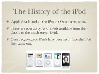 The History of the iPod
Apple ﬁrst launched the iPod on October 23, 2001.
There are over 20 types of iPods available from the
classic to the touch screen iPod.
Over 220,000,000 iPods have been sold since the iPod
ﬁrst came out.
 