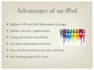 Advantages of an iPod
highest GB can hold thousands of songs
photos, movies, applications
bring and listen everywhere
can have thousands of artists
you can listen and no one else can hear
not wasting paper for cover
 