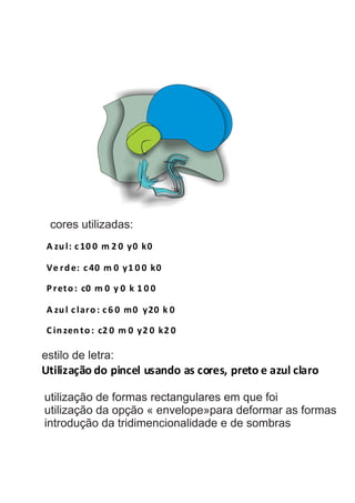 A zul: c 10 0 m 2 0 y0 k0
Ve rde: c 40 m 0 y1 0 0 k0
P reto: c0 m 0 y 0 k 1 0 0
A zul c laro: c 6 0 m0 y20 k 0
C inzento: c2 0 m 0 y2 0 k2 0
estilo de letra:
Utilização do pincel usando as cores, preto e azul claro
cores utilizadas:
utilização de formas rectangulares em que foi
utilização da opção « envelope»para deformar as formas
introdução da tridimencionalidade e de sombras
 