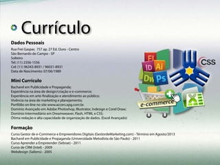 Dados Pessoais
Mini Currículo
Formação
R. Vichy, 488 - Casa Verde - São Paulo - SP
24 Anos
Casado
Tel: (11) 3476-2495
Cel: (11) 96343-8931
Data de Nascimento: 07/06/1989
Bacharel em Publicidade e Propaganda;
Experiência na área de design/criação e e-commerce;
Experiência em arte-finalização e atendimento ao público;
Vivência na área de marketing e planejamento;
Portfólio on-line no site www.accers.xpg.com.br.
Domínio Avançado em Adobe Photoshop, Illustrator, Indesign e Corel Draw;
Domínio Intermediário em Dreamweaver, Flash, HTML e CSS;
Ótima redação e alta capacidade de organização de dados. (Excel Avançado)
Curso Gestor de e-Commerce e Empreendores Digitais (GestordeMarketing.com) - Término em Agosto/2013
Bacharel em Publicidade e Propaganda (Universidade Metodista de São Paulo) - 2011
Curso Aprender a Empreender (Sebrae) - 2011
Curso de CRM (Intel) - 2009
Webdesign (Saliens) - 2005
Currículo
 