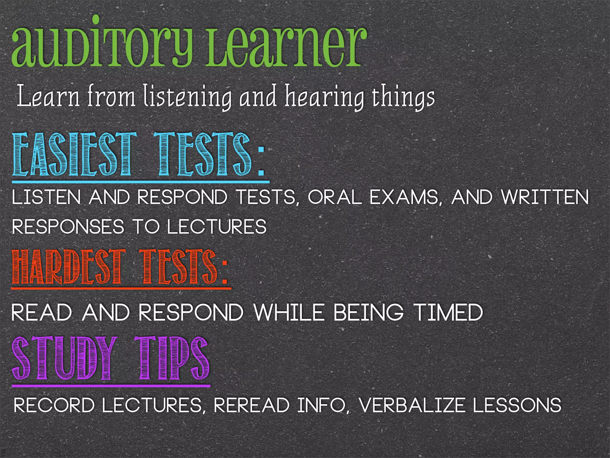 auditory learner
Learn from listening and hearing things

Easiest Tests:

Listen and respond tests, oral exams, and written
responses to lectures

Hardest Tests:
Read and respond while being timed

Study Tips
Record lectures, reread info, verbalize lessons

 