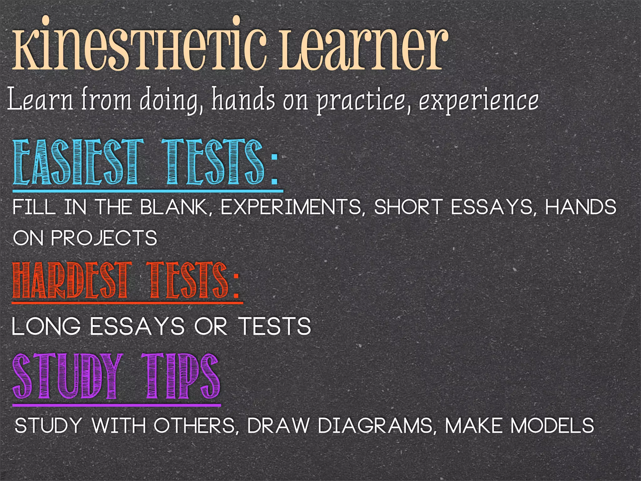 kinesthetic learner
Learn from doing, hands on practice, experience

Easiest Tests:

fill in the blank, experiments, short essays, hands
on projects

Hardest Tests:
long essays or tests

Study Tips
study with others, draw diagrams, make models

 