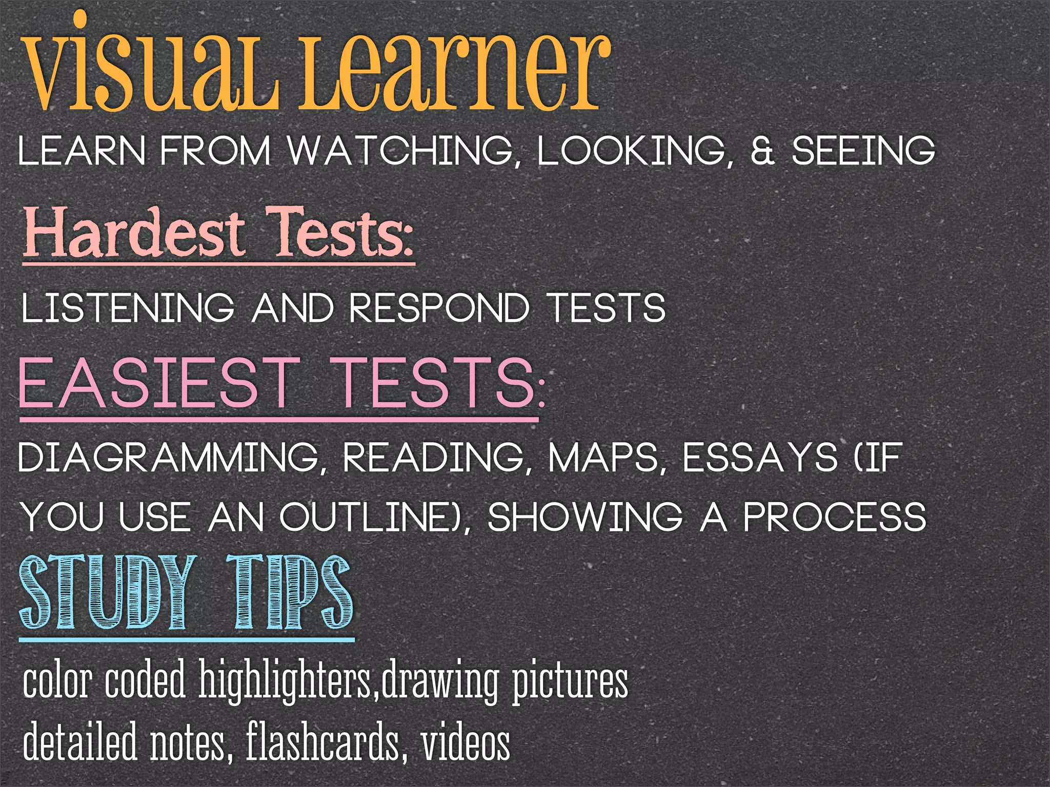 Visual learner
Learn from watching, looking, & seeing

Hardest Tests:
Listening and respond tests

Easiest Tests:
Diagramming, reading, maps, essays (if
you use an outline), showing a process

STUDY TIPS

color coded highlighters,drawing pictures
detailed notes, flashcards, videos

 