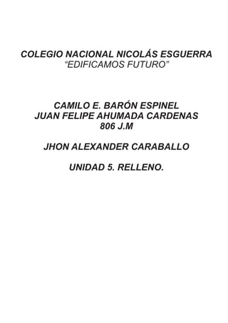 COLEGIO NACIONAL NICOLÁS ESGUERRA
“EDIFICAMOS FUTURO”
CAMILO E. BARÓN ESPINEL
JUAN FELIPE AHUMADA CARDENAS
806 J.M
JHON ALEXANDER CARABALLO
UNIDAD 5. RELLENO.
 
