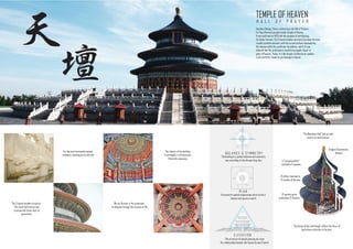 TEMPLE OF HEAVEN
H A L L O F P R A Y E R
坛
天
E L E V A T I O N
P L A N
A concentric spatial organization which circle is
heaven and square is earth.
The structure of temple pointing sky show
the relationship between the heaven,human & earth.
Southern Beijing ,China is where lays the Hall of Prayers
For Good Harvest,situated inside Temple of Heaven.
It was built back at 1420 with the purpose of worshipping
for better harvest. The 3-tiered wooden structure has been its most
visually symbolic element, with the curved surface representing
the heavens while the rectilinear foundation , earth. It was
believed that the architecture would bring people closer to
gates of heaven . Today, it is the largest architectural complex
in the world for rituals to pay homage to heaven.
B A L A N C E & S Y M M E T R Y
The building in a perfect balance and symmetry
way according to the chinese feng shui.
The 3-tiered wooden structure ,
The round hall interior was
covered with three layer of
glazed tiles.
The design of the hall though reflects the focus of
agriculture activities in the past.
The interior of the building
is arranged in a Aristocratic
Hierarchy sequence.
Dragons & phoenixes
designs
"The Beamless Hall" had no nails
used in its construction.
4 "Longjing pillars"
symbolize 4 seasons
12 pillars represents
12 months of the year
12 wooden posts
symbolises 12 Shichen.
For the soul transcends beyond
visionary, reaching out to eternity
We are forever in the protection
of almighty through this journey of life
 