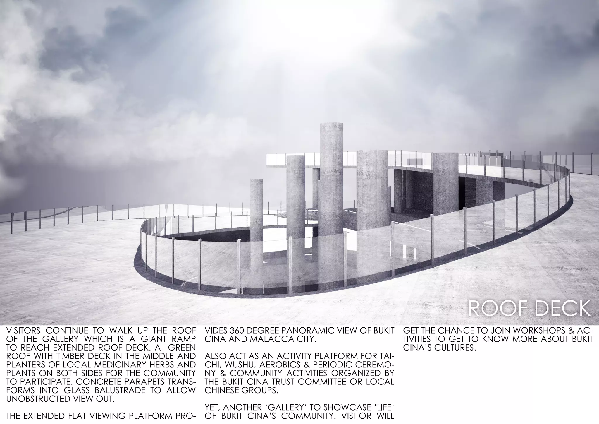 VISITORS CONTINUE TO WALK UP THE ROOF
OF THE GALLERY WHICH IS A GIANT RAMP
TO REACH EXTENDED ROOF DECK. A GREEN
ROOF WITH TIMBER DECK IN THE MIDDLE AND
PLANTERS OF LOCAL MEDICINARY HERBS AND
PLANTS ON BOTH SIDES FOR THE COMMUNITY
TO PARTICIPATE. CONCRETE PARAPETS TRANS-
FORMS INTO GLASS BALUSTRADE TO ALLOW
UNOBSTRUCTED VIEW OUT.
THE EXTENDED FLAT VIEWING PLATFORM PRO-
VIDES 360 DEGREE PANORAMIC VIEW OF BUKIT
CINA AND MALACCA CITY.
ALSO ACT AS AN ACTIVITY PLATFORM FOR TAI-
CHI, WUSHU, AEROBICS & PERIODIC CEREMO-
NY & COMMUNITY ACTIVITIES ORGANIZED BY
THE BUKIT CINA TRUST COMMITTEE OR LOCAL
CHINESE GROUPS.
YET, ANOTHER ‘GALLERY‘ TO SHOWCASE ‘LIFE‘
OF BUKIT CINA’S COMMUNITY. VISITOR WILL
GET THE CHANCE TO JOIN WORKSHOPS & AC-
TIVITIES TO GET TO KNOW MORE ABOUT BUKIT
CINA’S CULTURES.
ROOF DECK
 