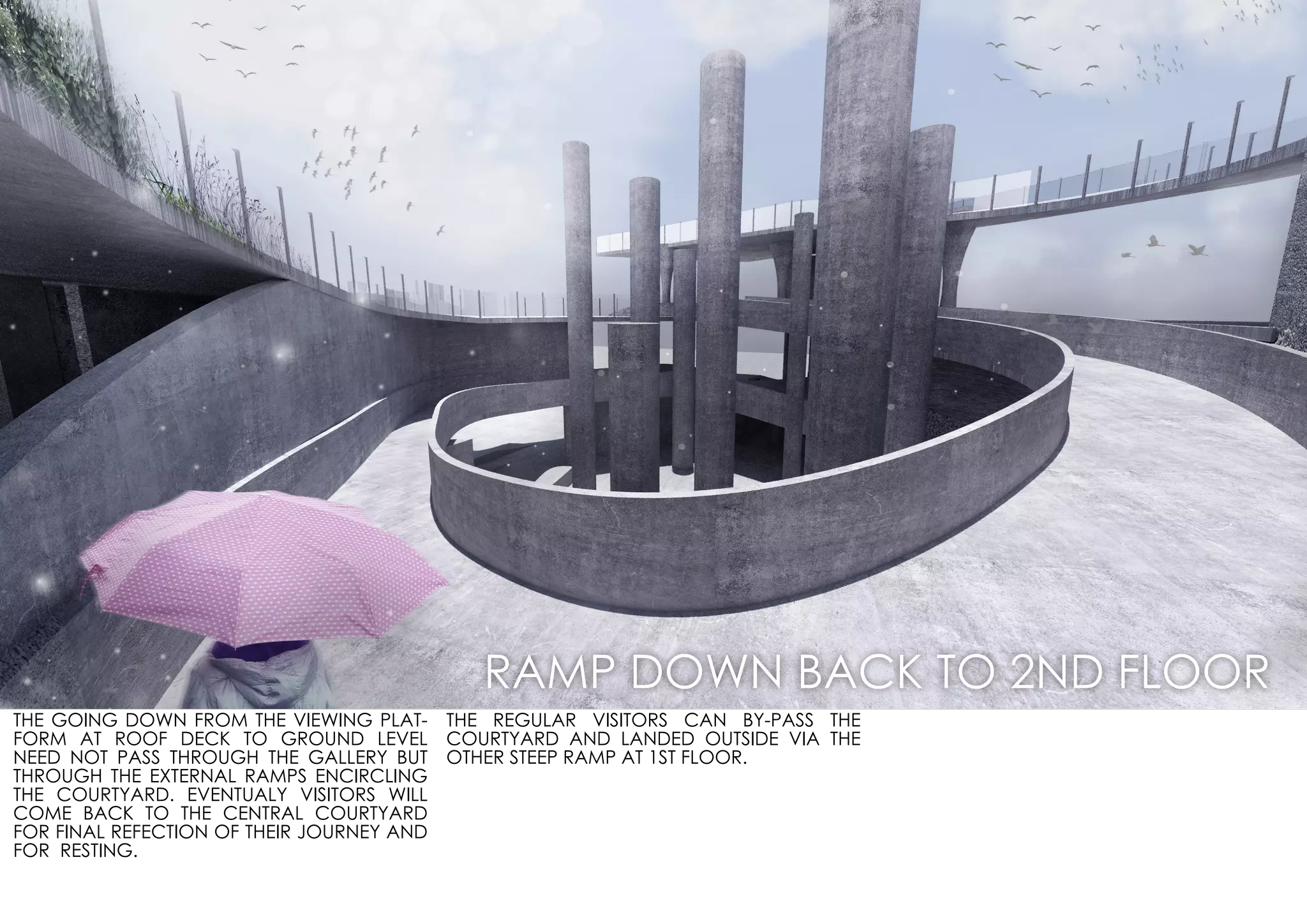 THE GOING DOWN FROM THE VIEWING PLAT-
FORM AT ROOF DECK TO GROUND LEVEL
NEED NOT PASS THROUGH THE GALLERY BUT
THROUGH THE EXTERNAL RAMPS ENCIRCLING
THE COURTYARD. EVENTUALY VISITORS WILL
COME BACK TO THE CENTRAL COURTYARD
FOR FINAL REFECTION OF THEIR JOURNEY AND
FOR RESTING.
THE REGULAR VISITORS CAN BY-PASS THE
COURTYARD AND LANDED OUTSIDE VIA THE
OTHER STEEP RAMP AT 1ST FLOOR.
RAMP DOWN BACK TO 2ND FLOOR
 