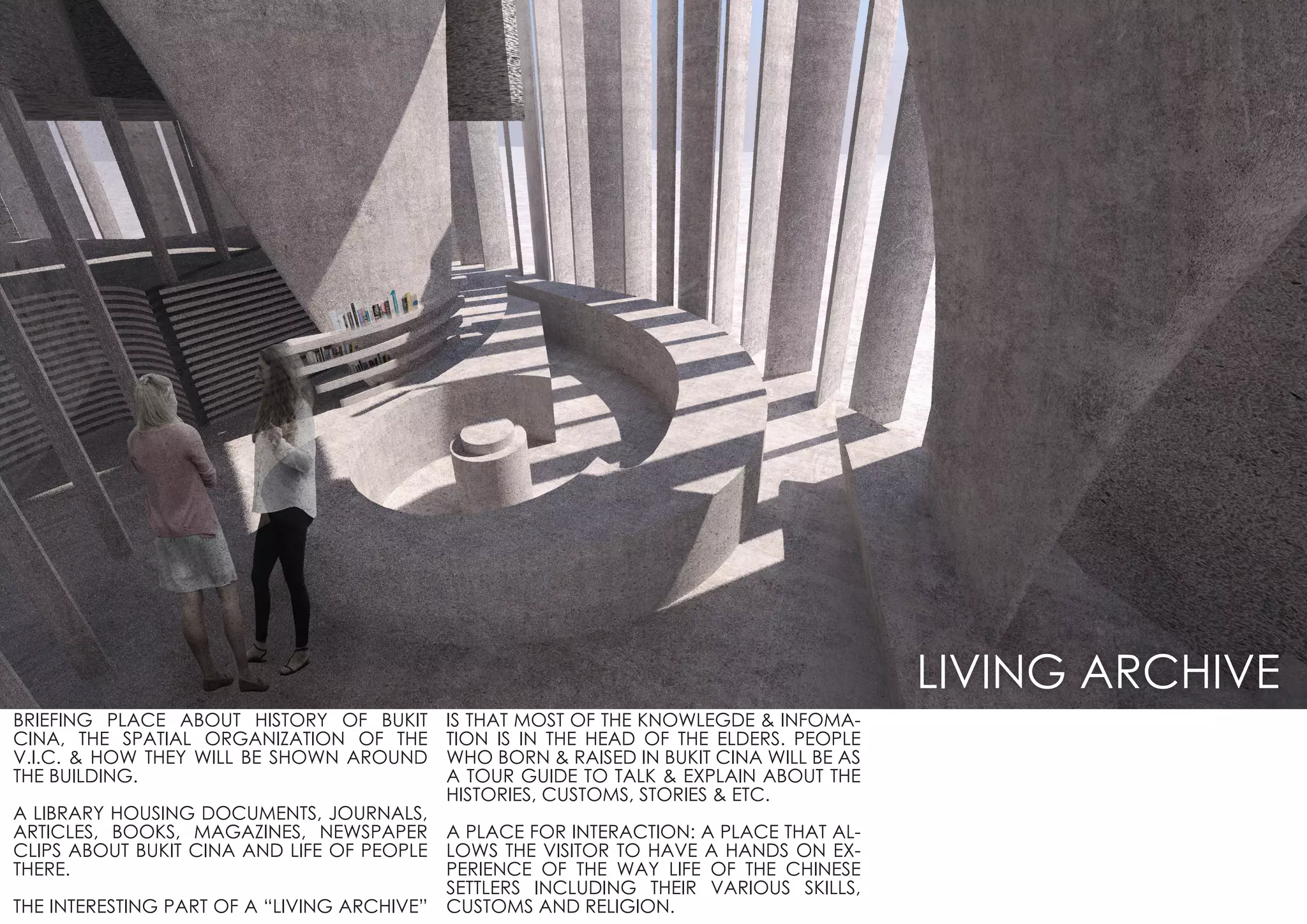 BRIEFING PLACE ABOUT HISTORY OF BUKIT
CINA, THE SPATIAL ORGANIZATION OF THE
V.I.C. & HOW THEY WILL BE SHOWN AROUND
THE BUILDING.
A LIBRARY HOUSING DOCUMENTS, JOURNALS,
ARTICLES, BOOKS, MAGAZINES, NEWSPAPER
CLIPS ABOUT BUKIT CINA AND LIFE OF PEOPLE
THERE.
THE INTERESTING PART OF A “LIVING ARCHIVE”
IS THAT MOST OF THE KNOWLEGDE & INFOMA-
TION IS IN THE HEAD OF THE ELDERS. PEOPLE
WHO BORN & RAISED IN BUKIT CINA WILL BE AS
A TOUR GUIDE TO TALK & EXPLAIN ABOUT THE
HISTORIES, CUSTOMS, STORIES & ETC.
A PLACE FOR INTERACTION: A PLACE THAT AL-
LOWS THE VISITOR TO HAVE A HANDS ON EX-
PERIENCE OF THE WAY LIFE OF THE CHINESE
SETTLERS INCLUDING THEIR VARIOUS SKILLS,
CUSTOMS AND RELIGION.
LIVING ARCHIVE
 