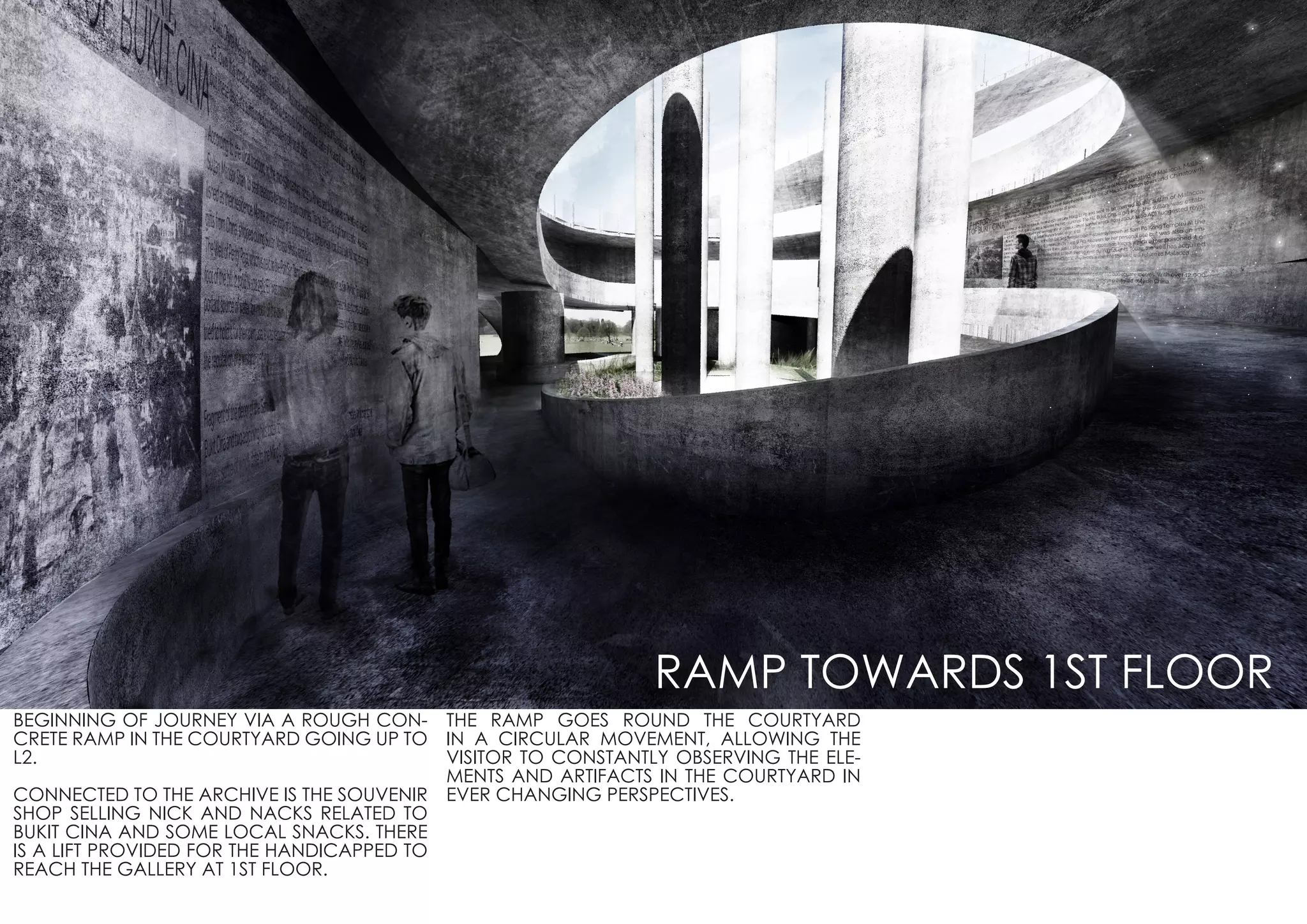 BEGINNING OF JOURNEY VIA A ROUGH CON-
CRETE RAMP IN THE COURTYARD GOING UP TO
L2.
CONNECTED TO THE ARCHIVE IS THE SOUVENIR
SHOP SELLING NICK AND NACKS RELATED TO
BUKIT CINA AND SOME LOCAL SNACKS. THERE
IS A LIFT PROVIDED FOR THE HANDICAPPED TO
REACH THE GALLERY AT 1ST FLOOR.
THE RAMP GOES ROUND THE COURTYARD
IN A CIRCULAR MOVEMENT, ALLOWING THE
VISITOR TO CONSTANTLY OBSERVING THE ELE-
MENTS AND ARTIFACTS IN THE COURTYARD IN
EVER CHANGING PERSPECTIVES.
RAMP TOWARDS 1ST FLOOR
 