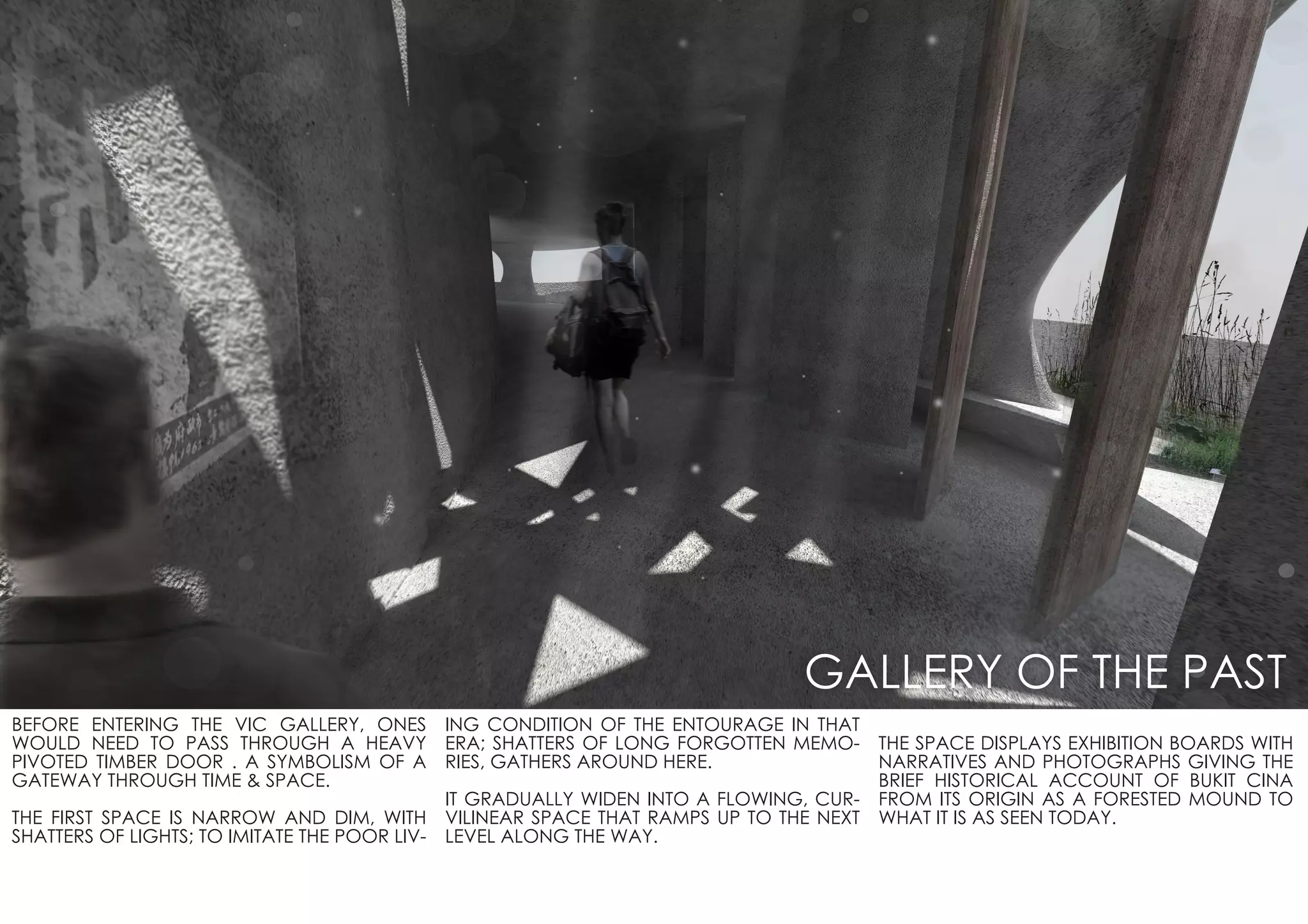 BEFORE ENTERING THE VIC GALLERY, ONES
WOULD NEED TO PASS THROUGH A HEAVY
PIVOTED TIMBER DOOR . A SYMBOLISM OF A
GATEWAY THROUGH TIME & SPACE.
THE FIRST SPACE IS NARROW AND DIM, WITH
SHATTERS OF LIGHTS; TO IMITATE THE POOR LIV-
ING CONDITION OF THE ENTOURAGE IN THAT
ERA; SHATTERS OF LONG FORGOTTEN MEMO-
RIES, GATHERS AROUND HERE.
IT GRADUALLY WIDEN INTO A FLOWING, CUR-
VILINEAR SPACE THAT RAMPS UP TO THE NEXT
LEVEL ALONG THE WAY.
THE SPACE DISPLAYS EXHIBITION BOARDS WITH
NARRATIVES AND PHOTOGRAPHS GIVING THE
BRIEF HISTORICAL ACCOUNT OF BUKIT CINA
FROM ITS ORIGIN AS A FORESTED MOUND TO
WHAT IT IS AS SEEN TODAY.
GALLERY OF THE PAST
 