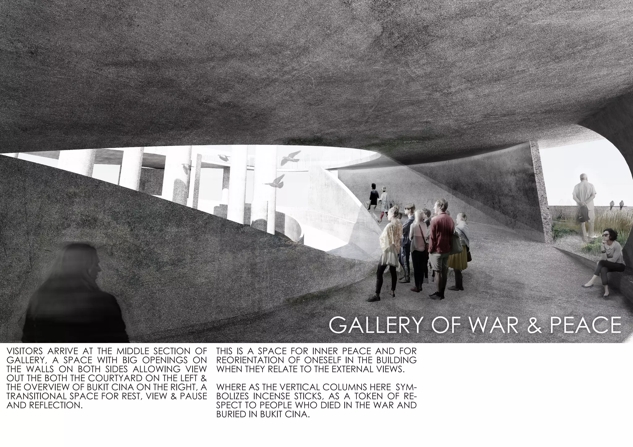 VISITORS ARRIVE AT THE MIDDLE SECTION OF
GALLERY, A SPACE WITH BIG OPENINGS ON
THE WALLS ON BOTH SIDES ALLOWING VIEW
OUT THE BOTH THE COURTYARD ON THE LEFT &
THE OVERVIEW OF BUKIT CINA ON THE RIGHT, A
TRANSITIONAL SPACE FOR REST, VIEW & PAUSE
AND REFLECTION.
THIS IS A SPACE FOR INNER PEACE AND FOR
REORIENTATION OF ONESELF IN THE BUILDING
WHEN THEY RELATE TO THE EXTERNAL VIEWS.
WHERE AS THE VERTICAL COLUMNS HERE SYM-
BOLIZES INCENSE STICKS, AS A TOKEN OF RE-
SPECT TO PEOPLE WHO DIED IN THE WAR AND
BURIED IN BUKIT CINA.
GALLERY OF WAR & PEACE
 