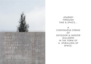 B U K I T
C I N A
V I S I T O R ' S
I N T E R P R E T I V E
C E N T E R
ARCHITECTURE
DESIGN STUDIO 3
"REMINICE THE PAST,
EMBRACE THE PRESENT,
CARVE OUT THE FUTURE."
JOURNEY
THROUGH
TIME & SPACE...
A
CONTINUOUS STRING
OF
OUTDOOR & INDOOR
GALLERIES
IN THE FORM OF
A SPIRALLING UP
SPACE.
 