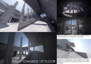 VISITORS ARRIVE AT AN OPEN PLATFORM BEFORE
THE ENTRANCE OF GALLERY AT 1ST FLOOR.
FREQUENT VISITORS AND PARK GOERS CAN ALSO
REACH THIS PLATFORM AT 1ST FLOOR VIA A STEEP
EXTERNAL RAMP THAT DOUBLES AS STEEP SLOPE FOR
EXERCISE.
RAMP TOWARDS 1ST FLOOR
 