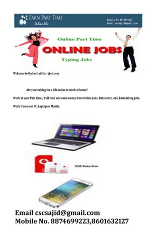 Welcome	to	OnlineDataEntryJob.com	
	
																						Are	you	looking	for	a	Job	online	to	work	at	home?
Work	at	your	Part	time	/	Full	time	and	earn	money	from	Online	Jobs,	Data	entry	jobs,	Form	illing	jobs.
Work	from	your	PC,	Laptop	or	Mobile.
Email	cscsajid@gmail.com
Mobile	No.	 ,
 